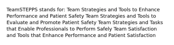 TeamSTEPPS stands for: Team Strategies and Tools to Enhance Performance and Patient Safety Team Strategies and Tools to Evaluate and Promote Patient Safety Team Strategies and Tasks that Enable Professionals to Perform Safely Team Satisfaction and Tools that Enhance Performance and Patient Satisfaction