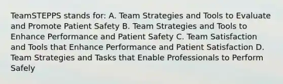 TeamSTEPPS stands for: A. Team Strategies and Tools to Evaluate and Promote Patient Safety B. Team Strategies and Tools to Enhance Performance and Patient Safety C. Team Satisfaction and Tools that Enhance Performance and Patient Satisfaction D. Team Strategies and Tasks that Enable Professionals to Perform Safely