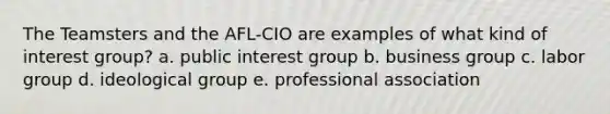 The Teamsters and the AFL-CIO are examples of what kind of interest group? a. public interest group b. business group c. labor group d. ideological group e. professional association