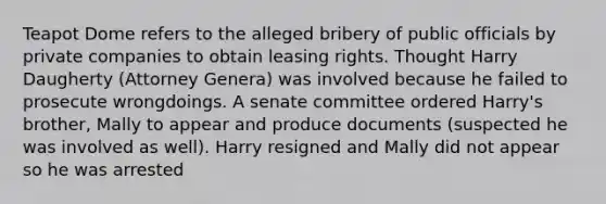 Teapot Dome refers to the alleged bribery of public officials by private companies to obtain leasing rights. Thought Harry Daugherty (Attorney Genera) was involved because he failed to prosecute wrongdoings. A senate committee ordered Harry's brother, Mally to appear and produce documents (suspected he was involved as well). Harry resigned and Mally did not appear so he was arrested