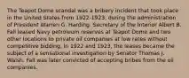 The Teapot Dome scandal was a bribery incident that took place in the United States from 1922-1923, during the administration of President Warren G. Harding. Secretary of the Interior Albert B. Fall leased Navy petroleum reserves at Teapot Dome and two other locations to private oil companies at low rates without competitive bidding. In 1922 and 1923, the leases became the subject of a sensational investigation by Senator Thomas J. Walsh. Fall was later convicted of accepting bribes from the oil companies.