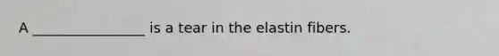 A ________________ is a tear in the elastin fibers.