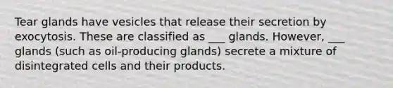 Tear glands have vesicles that release their secretion by exocytosis. These are classified as ___ glands. However, ___ glands (such as oil-producing glands) secrete a mixture of disintegrated cells and their products.