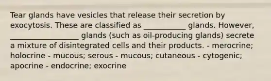 Tear glands have vesicles that release their secretion by exocytosis. These are classified as ___________ glands. However, __________________ glands (such as oil-producing glands) secrete a mixture of disintegrated cells and their products. - merocrine; holocrine - mucous; serous - mucous; cutaneous - cytogenic; apocrine - endocrine; exocrine