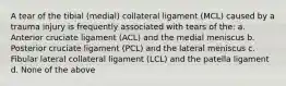 A tear of the tibial (medial) collateral ligament (MCL) caused by a trauma injury is frequently associated with tears of the: a. Anterior cruciate ligament (ACL) and the medial meniscus b. Posterior cruciate ligament (PCL) and the lateral meniscus c. Fibular lateral collateral ligament (LCL) and the patella ligament d. None of the above