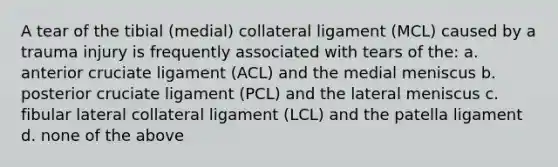 A tear of the tibial (medial) collateral ligament (MCL) caused by a trauma injury is frequently associated with tears of the: a. anterior cruciate ligament (ACL) and the medial meniscus b. posterior cruciate ligament (PCL) and the lateral meniscus c. fibular lateral collateral ligament (LCL) and the patella ligament d. none of the above