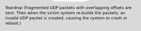 Teardrop (fragmented UDP packets with overlapping offsets are sent. Then when the victim system re-builds the packets, an invalid UDP packet is created, causing the system to crash or reboot.)