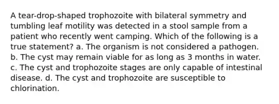 A tear-drop-shaped trophozoite with bilateral symmetry and tumbling leaf motility was detected in a stool sample from a patient who recently went camping. Which of the following is a true statement? a. The organism is not considered a pathogen. b. The cyst may remain viable for as long as 3 months in water. c. The cyst and trophozoite stages are only capable of intestinal disease. d. The cyst and trophozoite are susceptible to chlorination.