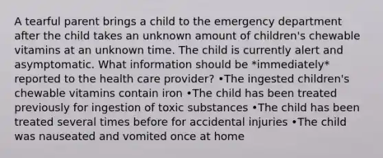 A tearful parent brings a child to the emergency department after the child takes an unknown amount of children's chewable vitamins at an unknown time. The child is currently alert and asymptomatic. What information should be *immediately* reported to the health care provider? •The ingested children's chewable vitamins contain iron •The child has been treated previously for ingestion of toxic substances •The child has been treated several times before for accidental injuries •The child was nauseated and vomited once at home