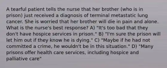 A tearful patient tells the nurse that her brother (who is in prison) just received a diagnosis of terminal metastatic lung cancer. She is worried that her brother will die in pain and alone. What is the nurse's best response? A) "It's too bad that they don't have hospice services in prison." B) "I'm sure the prison will let him out if they know he is dying." C) "Maybe if he had not committed a crime, he wouldn't be in this situation." D) "Many prisons offer health care services, including hospice and palliative care"