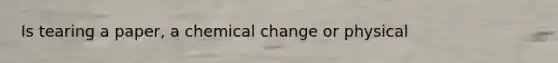 Is tearing a paper, a chemical change or physical