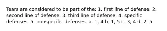 Tears are considered to be part of the: 1. first line of defense. 2. second line of defense. 3. third line of defense. 4. specific defenses. 5. nonspecific defenses. a. 1, 4 b. 1, 5 c. 3, 4 d. 2, 5