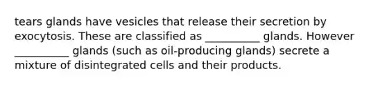 tears glands have vesicles that release their secretion by exocytosis. These are classified as __________ glands. However __________ glands (such as oil-producing glands) secrete a mixture of disintegrated cells and their products.