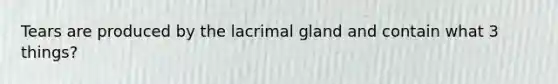 Tears are produced by the lacrimal gland and contain what 3 things?