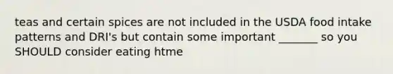 teas and certain spices are not included in the USDA food intake patterns and DRI's but contain some important _______ so you SHOULD consider eating htme