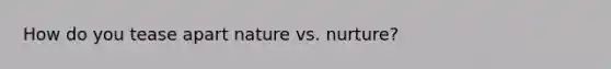 How do you tease apart nature vs. nurture?