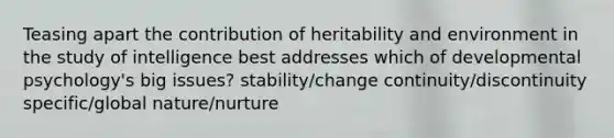 Teasing apart the contribution of heritability and environment in the study of intelligence best addresses which of developmental psychology's big issues? stability/change continuity/discontinuity specific/global nature/nurture