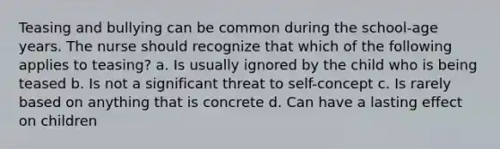 Teasing and bullying can be common during the school-age years. The nurse should recognize that which of the following applies to teasing? a. Is usually ignored by the child who is being teased b. Is not a significant threat to self-concept c. Is rarely based on anything that is concrete d. Can have a lasting effect on children