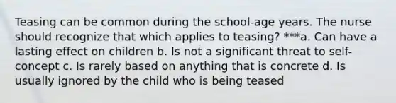 Teasing can be common during the school-age years. The nurse should recognize that which applies to teasing? ***a. Can have a lasting effect on children b. Is not a significant threat to self-concept c. Is rarely based on anything that is concrete d. Is usually ignored by the child who is being teased