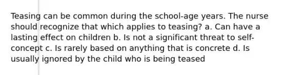 Teasing can be common during the school-age years. The nurse should recognize that which applies to teasing? a. Can have a lasting effect on children b. Is not a significant threat to self-concept c. Is rarely based on anything that is concrete d. Is usually ignored by the child who is being teased