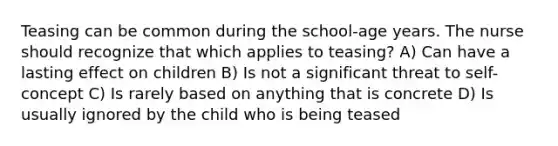 Teasing can be common during the school-age years. The nurse should recognize that which applies to teasing? A) Can have a lasting effect on children B) Is not a significant threat to self-concept C) Is rarely based on anything that is concrete D) Is usually ignored by the child who is being teased