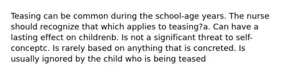 Teasing can be common during the school-age years. The nurse should recognize that which applies to teasing?a. Can have a lasting effect on childrenb. Is not a significant threat to self-conceptc. Is rarely based on anything that is concreted. Is usually ignored by the child who is being teased