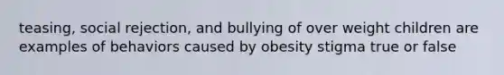 teasing, social rejection, and bullying of over weight children are examples of behaviors caused by obesity stigma true or false