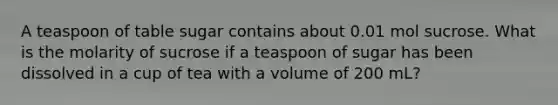 A teaspoon of table sugar contains about 0.01 mol sucrose. What is the molarity of sucrose if a teaspoon of sugar has been dissolved in a cup of tea with a volume of 200 mL?