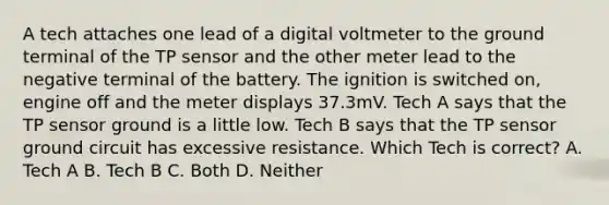 A tech attaches one lead of a digital voltmeter to the ground terminal of the TP sensor and the other meter lead to the negative terminal of the battery. The ignition is switched on, engine off and the meter displays 37.3mV. Tech A says that the TP sensor ground is a little low. Tech B says that the TP sensor ground circuit has excessive resistance. Which Tech is correct? A. Tech A B. Tech B C. Both D. Neither