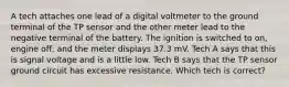 A tech attaches one lead of a digital voltmeter to the ground terminal of the TP sensor and the other meter lead to the negative terminal of the battery. The ignition is switched to on, engine off, and the meter displays 37.3 mV. Tech A says that this is signal voltage and is a little low. Tech B says that the TP sensor ground circuit has excessive resistance. Which tech is correct?