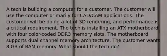 A tech is building a computer for a customer. The customer will use the computer primarily for CAD/CAM applications. The customer will be doing a lot of 3D rendering, and performance is a critical requirement. The tech is installing an ATX motherboard with four color-coded DDR3 memory slots. The motherboard supports dual channel memory architecture. The customer wants 8 GB of RAM memory. What should the tech do?