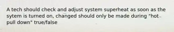 A tech should check and adjust system superheat as soon as the sytem is turned on, changed should only be made during "hot pull down" true/false