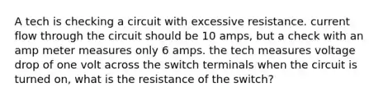 A tech is checking a circuit with excessive resistance. current flow through the circuit should be 10 amps, but a check with an amp meter measures only 6 amps. the tech measures voltage drop of one volt across the switch terminals when the circuit is turned on, what is the resistance of the switch?