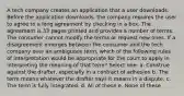 A tech company creates an application that a user downloads. Before the application downloads, the company requires the user to agree to a long agreement by checking in a box. The agreement is 33 pages printed and provides a number of terms. The consumer cannot modify the terms or request new ones. If a disagreement emerges between the consumer and the tech company over an ambiguous term, which of the following rules of interpretation would be appropriate for the court to apply in interpreting the meaning of that term? Select one: a. Construe against the drafter, especially in a contract of adhesion b. The term means whatever the drafter says it means in a dispute. c. The term is fully integrated. d. All of these e. None of these