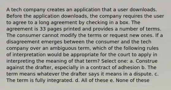 A tech company creates an application that a user downloads. Before the application downloads, the company requires the user to agree to a long agreement by checking in a box. The agreement is 33 pages printed and provides a number of terms. The consumer cannot modify the terms or request new ones. If a disagreement emerges between the consumer and the tech company over an ambiguous term, which of the following rules of interpretation would be appropriate for the court to apply in interpreting the meaning of that term? Select one: a. Construe against the drafter, especially in a contract of adhesion b. The term means whatever the drafter says it means in a dispute. c. The term is fully integrated. d. All of these e. None of these