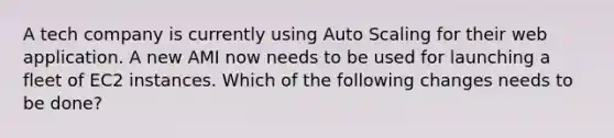 A tech company is currently using Auto Scaling for their web application. A new AMI now needs to be used for launching a fleet of EC2 instances. Which of the following changes needs to be done?