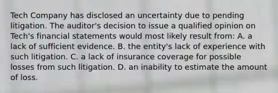 Tech Company has disclosed an uncertainty due to pending litigation. The auditor's decision to issue a qualified opinion on Tech's financial statements would most likely result from: A. a lack of sufficient evidence. B. the entity's lack of experience with such litigation. C. a lack of insurance coverage for possible losses from such litigation. D. an inability to estimate the amount of loss.