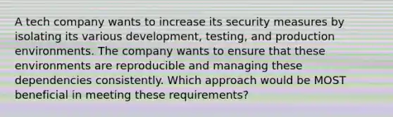 A tech company wants to increase its security measures by isolating its various development, testing, and production environments. The company wants to ensure that these environments are reproducible and managing these dependencies consistently. Which approach would be MOST beneficial in meeting these requirements?