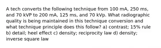 A tech converts the following technique from 100 mA, 250 ms, and 70 kVP to 200 mA, 125 ms, and 70 kVp. What radiographic quality is being maintained in this technique conversion and what technique principle does this follow? a) contrast; 15% rule b) detail; heel effect c) density; reciprocity law d) density; inverse square law