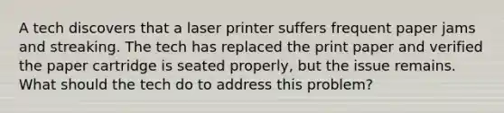 A tech discovers that a laser printer suffers frequent paper jams and streaking. The tech has replaced the print paper and verified the paper cartridge is seated properly, but the issue remains. What should the tech do to address this problem?