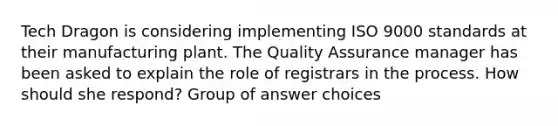 Tech Dragon is considering implementing ISO 9000 standards at their manufacturing plant. The Quality Assurance manager has been asked to explain the role of registrars in the process. How should she respond? Group of answer choices