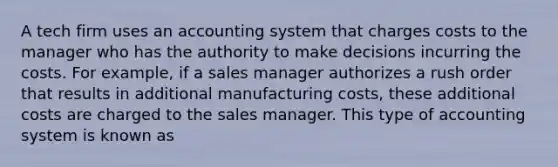 A tech firm uses an accounting system that charges costs to the manager who has the authority to make decisions incurring the costs. For example, if a sales manager authorizes a rush order that results in additional manufacturing costs, these additional costs are charged to the sales manager. This type of accounting system is known as