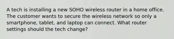 A tech is installing a new SOHO wireless router in a home office. The customer wants to secure the wireless network so only a smartphone, tablet, and laptop can connect. What router settings should the tech change?