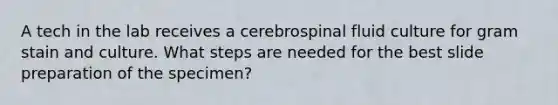 A tech in the lab receives a cerebrospinal fluid culture for gram stain and culture. What steps are needed for the best slide preparation of the specimen?