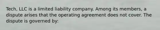 Tech, LLC is a limited liability company. Among its members, a dispute arises that the operating agreement does not cover. The dispute is governed by: