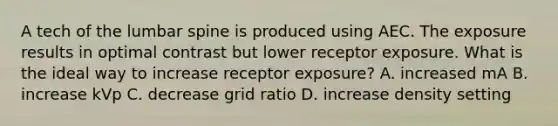 A tech of the lumbar spine is produced using AEC. The exposure results in optimal contrast but lower receptor exposure. What is the ideal way to increase receptor exposure? A. increased mA B. increase kVp C. decrease grid ratio D. increase density setting