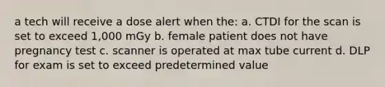 a tech will receive a dose alert when the: a. CTDI for the scan is set to exceed 1,000 mGy b. female patient does not have pregnancy test c. scanner is operated at max tube current d. DLP for exam is set to exceed predetermined value