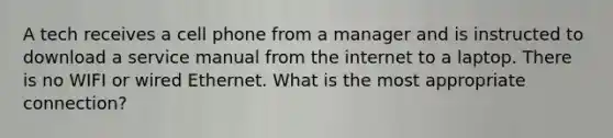 A tech receives a cell phone from a manager and is instructed to download a service manual from the internet to a laptop. There is no WIFI or wired Ethernet. What is the most appropriate connection?