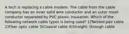 A tech is replacing a cable modem. The cable from the cable company has an inner solid wire conductor and an outer mesh conductor separated by PVC plastic insulation. Which of the following network cable types is being used? 1)Twisted pair cable 2)Fiber optic cable 3)Coaxial cable 4)Straight- through cable.