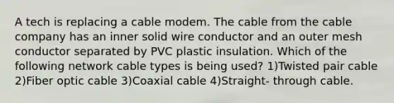 A tech is replacing a cable modem. The cable from the cable company has an inner solid wire conductor and an outer mesh conductor separated by PVC plastic insulation. Which of the following network cable types is being used? 1)Twisted pair cable 2)Fiber optic cable 3)Coaxial cable 4)Straight- through cable.